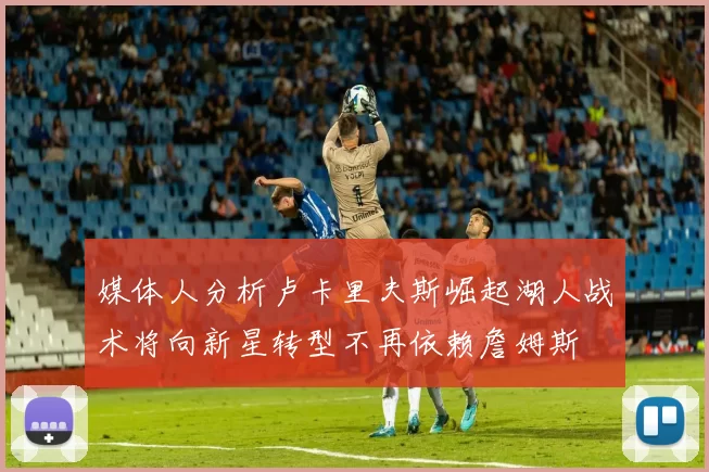 媒体人分析卢卡里夫斯崛起湖人战术将向新星转型不再依赖詹姆斯