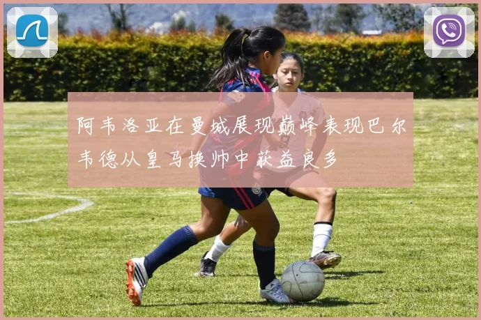 阿韦洛亚在曼城展现巅峰表现巴尔韦德从皇马换帅中获益良多