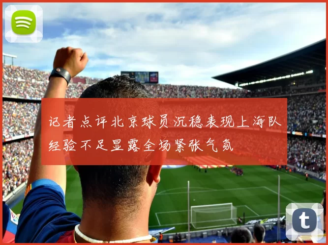 记者点评北京球员沉稳表现上海队经验不足显露全场紧张气氛