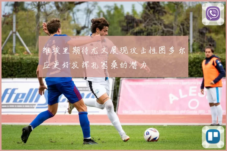 维埃里期待尤文展现攻击性图多尔应更好发挥孔塞桑的潜力