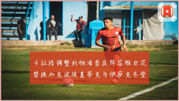 卡拉格调整利物浦首发阵容维尔茨替换加克波埃基蒂克与伊萨克齐登场