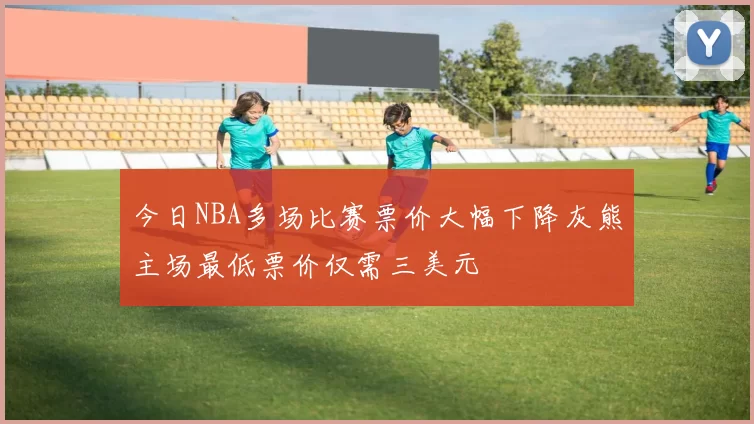 今日NBA多场比赛票价大幅下降灰熊主场最低票价仅需三美元