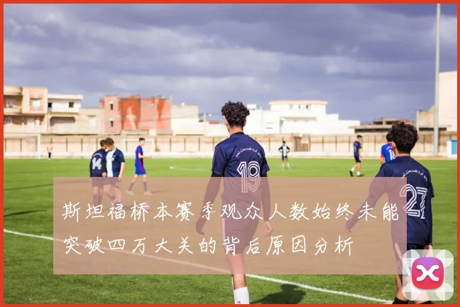 斯坦福桥本赛季观众人数始终未能突破四万大关的背后原因分析