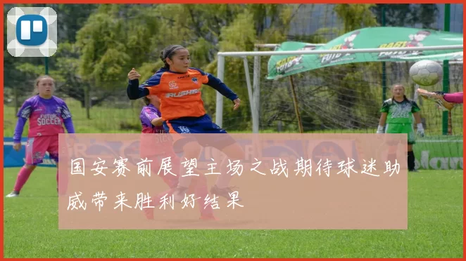 国安赛前展望主场之战期待球迷助威带来胜利好结果
