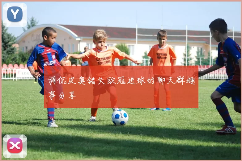调侃皮奥错失欧冠进球的聊天群趣事分享