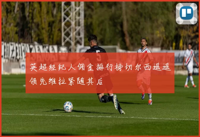 英超经纪人佣金排行榜切尔西遥遥领先维拉紧随其后