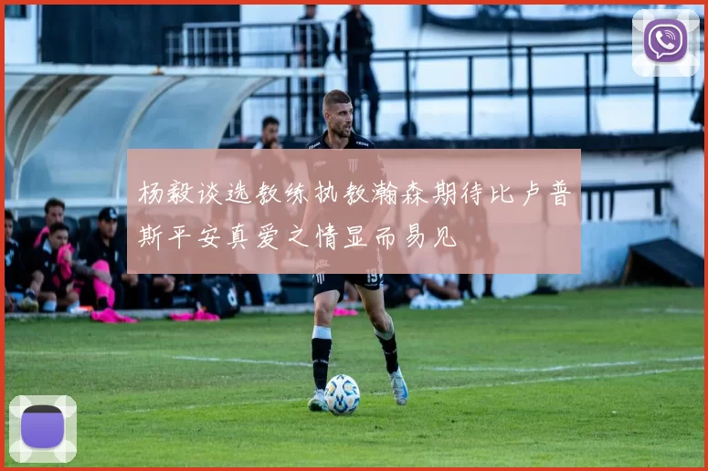 杨毅谈选教练执教瀚森期待比卢普斯平安真爱之情显而易见
