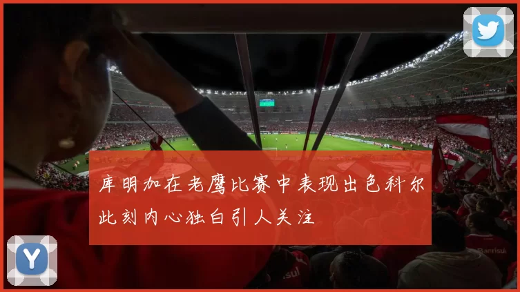 库明加在老鹰比赛中表现出色科尔此刻内心独白引人关注