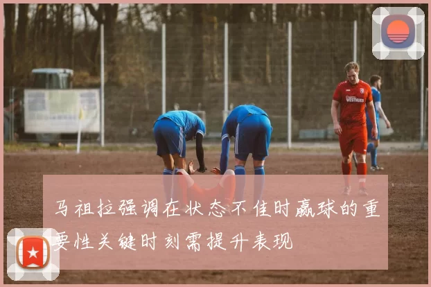 马祖拉强调在状态不佳时赢球的重要性关键时刻需提升表现