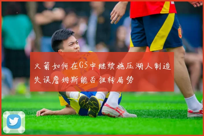 火箭如何在G5中继续施压湖人制造失误詹姆斯能否扭转局势