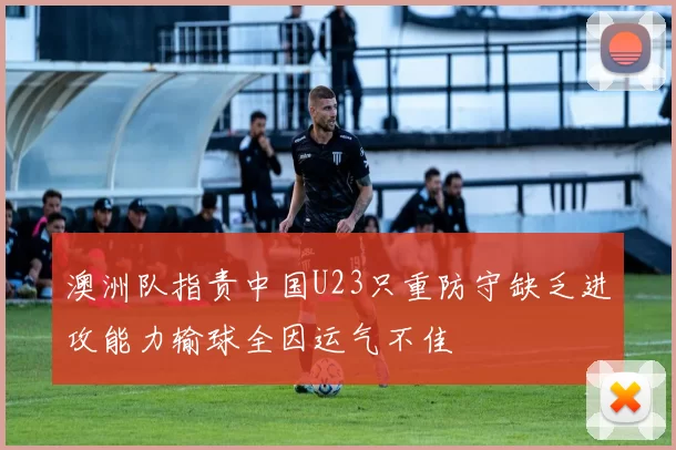 澳洲队指责中国U23只重防守缺乏进攻能力输球全因运气不佳