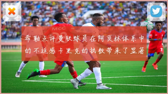 希勒点评曼联球员在阿莫林体系中的不适感卡里克的执教带来了显著变化