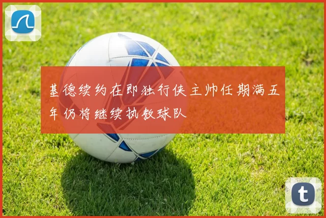 基德续约在即独行侠主帅任期满五年仍将继续执教球队